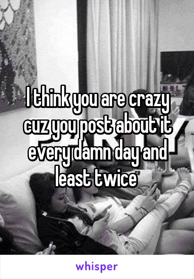 I think you are crazy cuz you post about it every damn day and least twice 