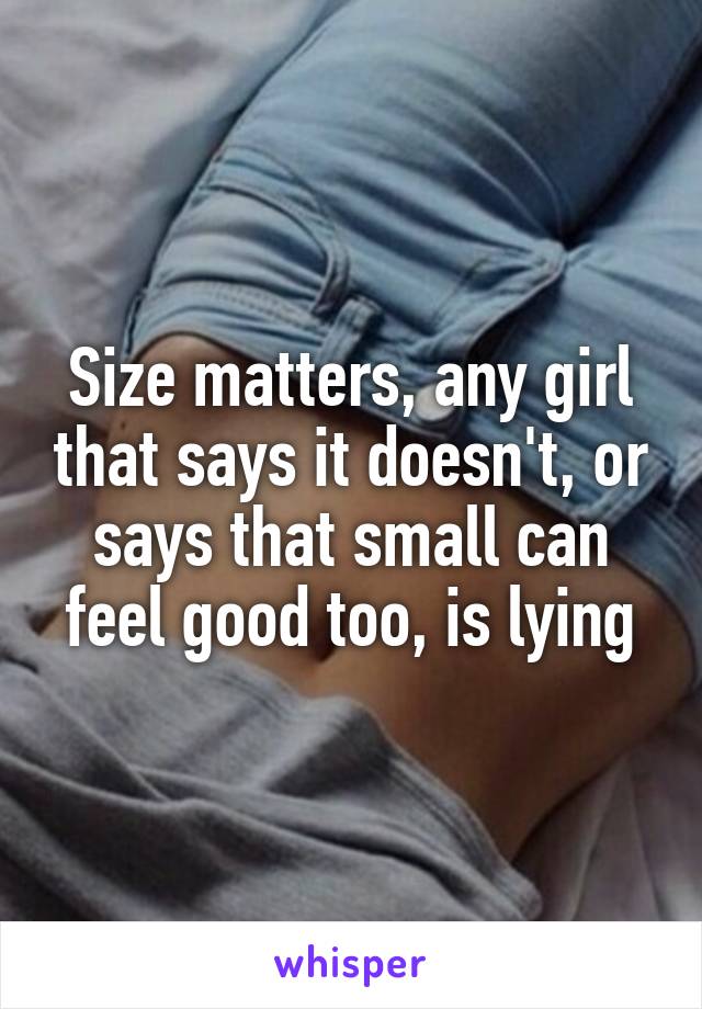 Size matters, any girl that says it doesn't, or says that small can feel good too, is lying