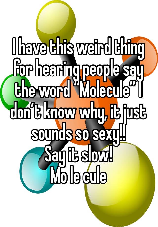 I have this weird thing for hearing people say the word “Molecule” I don’t know why, it just sounds so sexy!!
Say it slow!
Mo le cule 