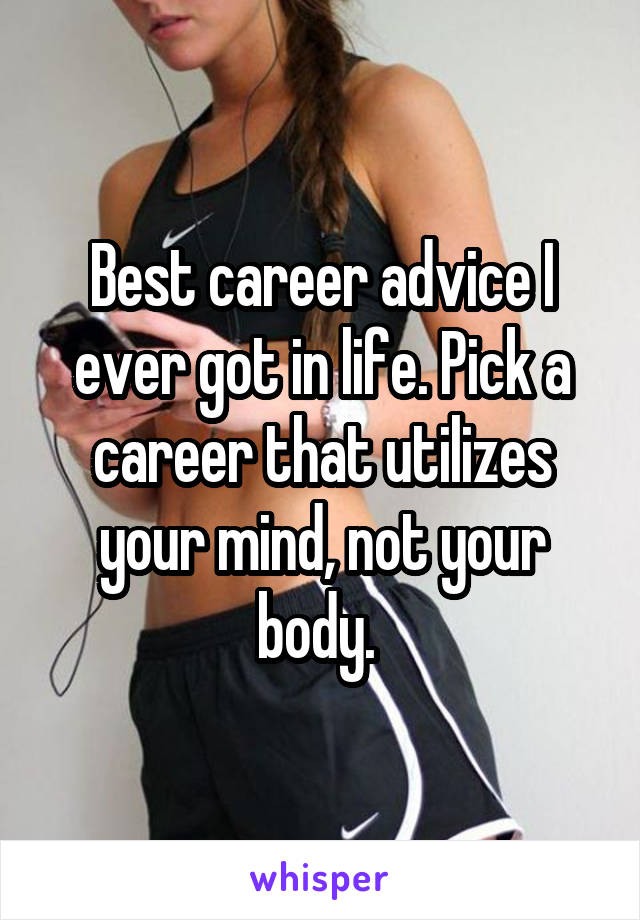 Best career advice I ever got in life. Pick a career that utilizes your mind, not your body. 