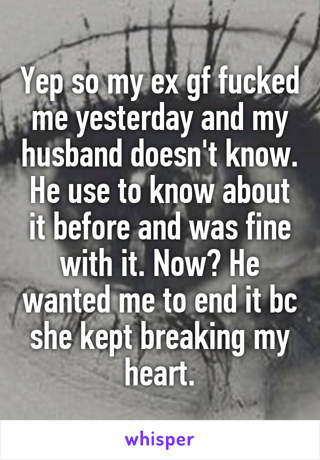 Yep so my ex gf fucked me yesterday and my husband doesn't know. He use to know about it before and was fine with it. Now? He wanted me to end it bc she kept breaking my heart.