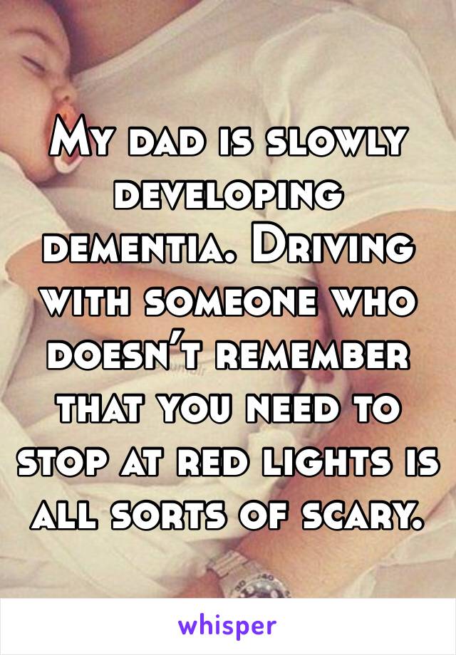 My dad is slowly developing dementia. Driving with someone who doesn’t remember that you need to stop at red lights is all sorts of scary.