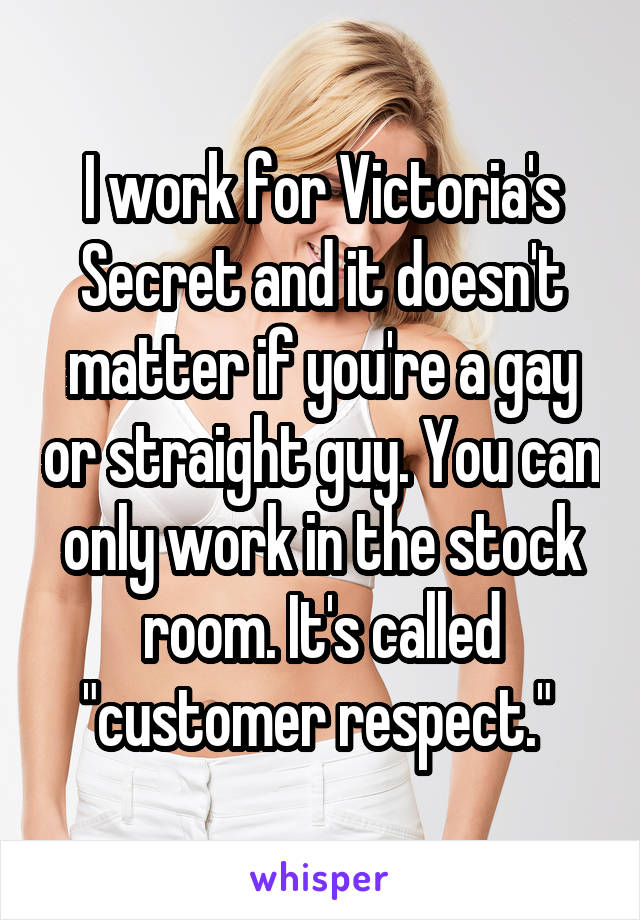 I work for Victoria's Secret and it doesn't matter if you're a gay or straight guy. You can only work in the stock room. It's called "customer respect." 