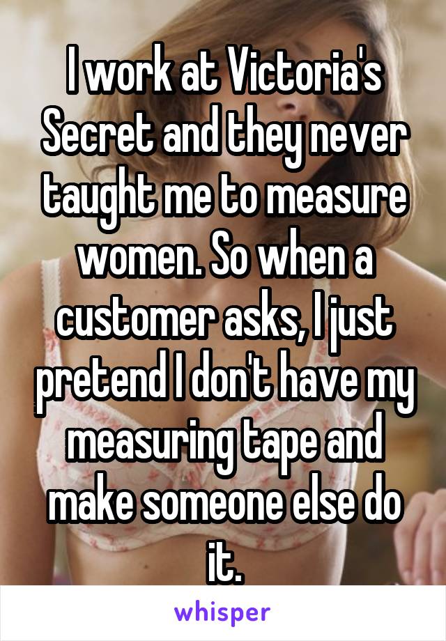 I work at Victoria's Secret and they never taught me to measure women. So when a customer asks, I just pretend I don't have my measuring tape and make someone else do it.