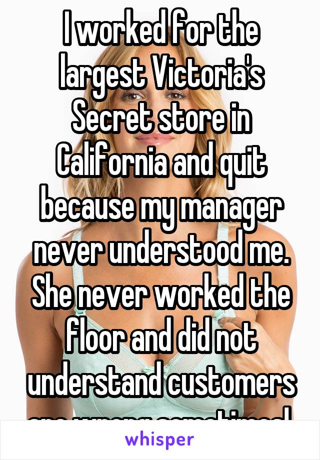I worked for the largest Victoria's Secret store in California and quit because my manager never understood me. She never worked the floor and did not understand customers are wrong sometimes! 