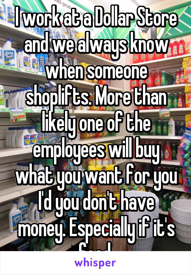 I work at a Dollar Store and we always know when someone shoplifts. More than likely one of the employees will buy what you want for you I'd you don't have money. Especially if it's food.