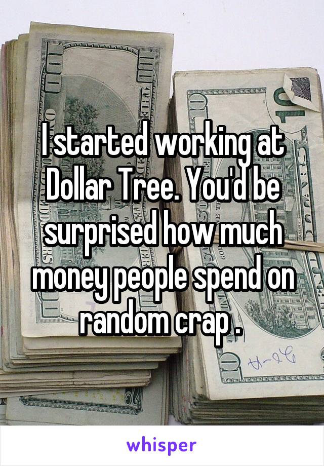 I started working at Dollar Tree. You'd be surprised how much money people spend on random crap . 