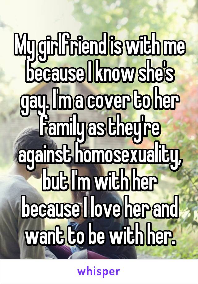 My girlfriend is with me because I know she's gay. I'm a cover to her family as they're against homosexuality, but I'm with her because I love her and want to be with her.