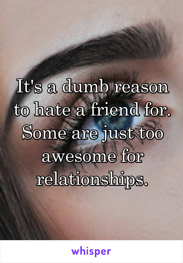 It's a dumb reason to hate a friend for. Some are just too awesome for relationships.