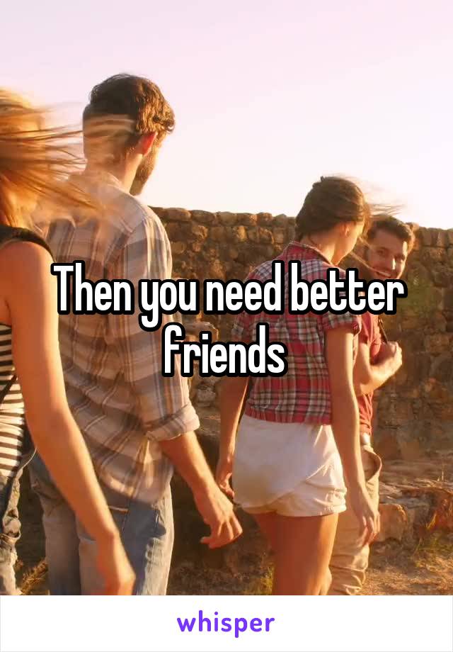 Then you need better friends 