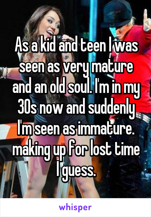 As a kid and teen I was seen as very mature and an old soul. I'm in my 30s now and suddenly I'm seen as immature. making up for lost time I guess.