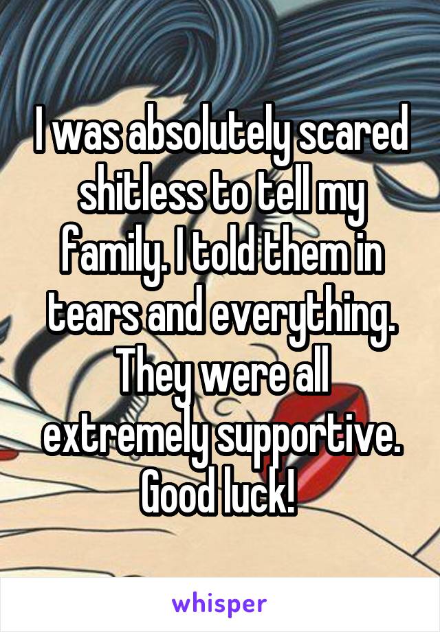 I was absolutely scared shitless to tell my family. I told them in tears and everything. They were all extremely supportive. Good luck! 