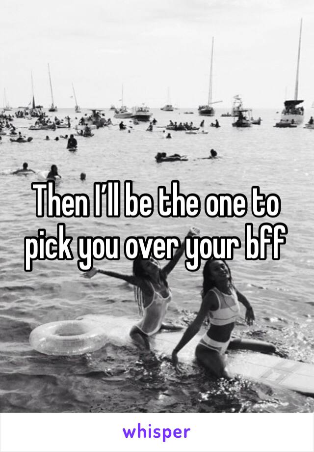 Then I’ll be the one to pick you over your bff