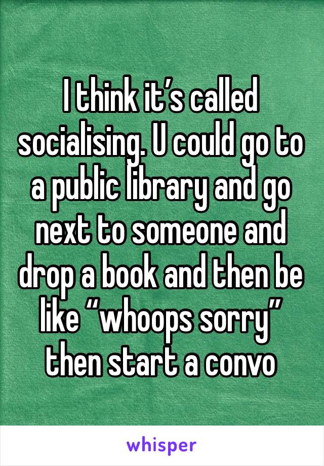 I think it’s called socialising. U could go to a public library and go next to someone and drop a book and then be like “whoops sorry” then start a convo