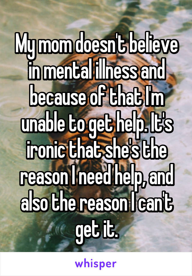 My mom doesn't believe in mental illness and because of that I'm unable to get help. It's ironic that she's the reason I need help, and also the reason I can't get it.