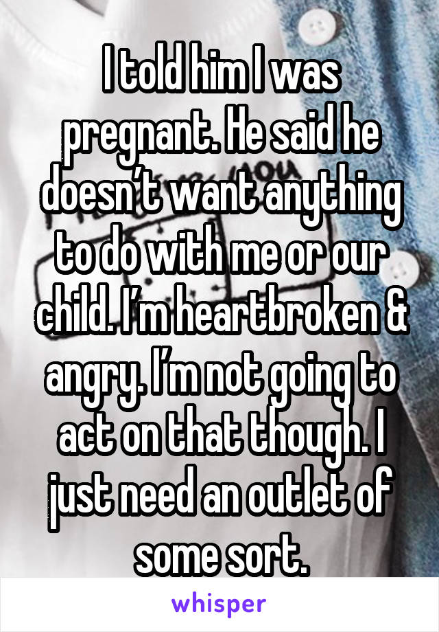 I told him I was pregnant. He said he doesn’t want anything to do with me or our child. I’m heartbroken & angry. I’m not going to act on that though. I just need an outlet of some sort.