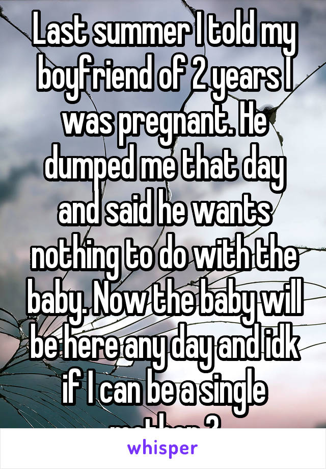 Last summer I told my boyfriend of 2 years I was pregnant. He dumped me that day and said he wants nothing to do with the baby. Now the baby will be here any day and idk if I can be a single mother 💔