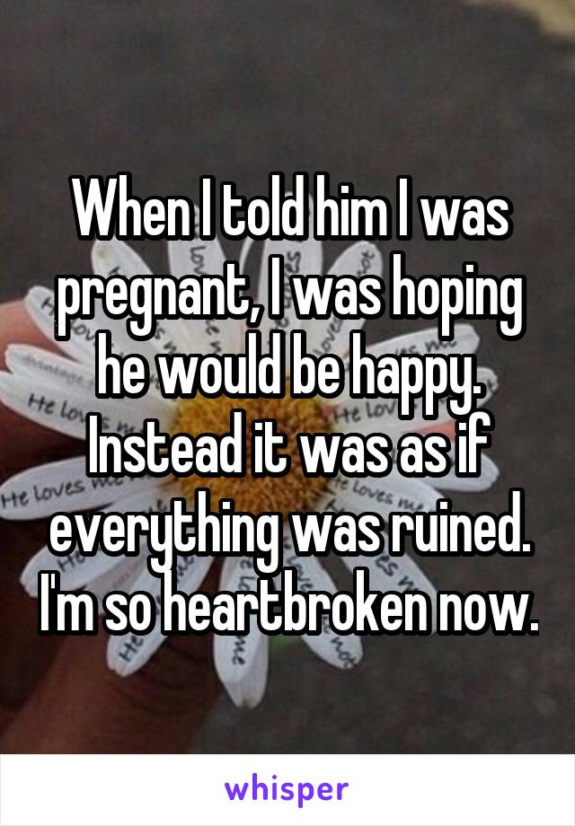 When I told him I was pregnant, I was hoping he would be happy. Instead it was as if everything was ruined. I'm so heartbroken now.