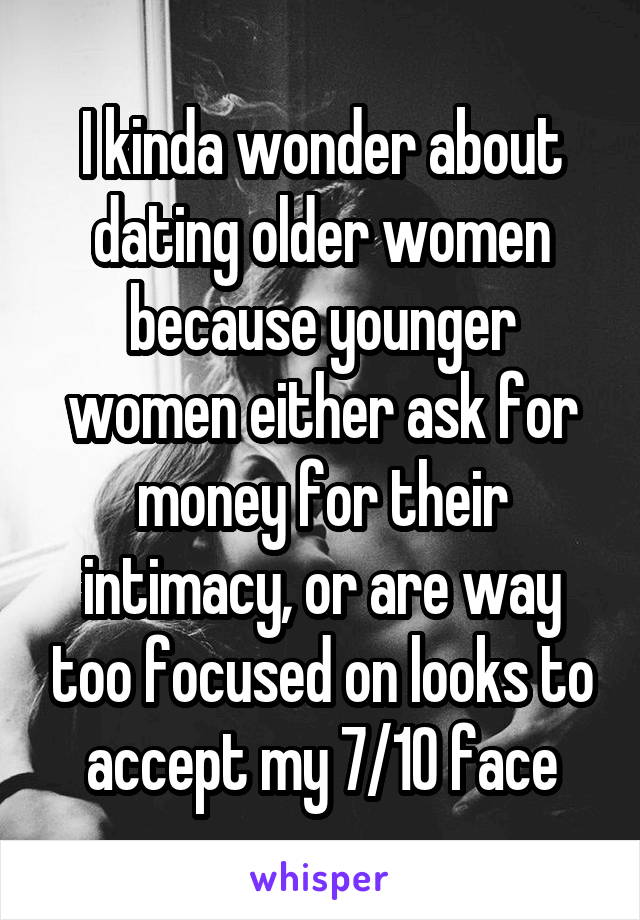 I kinda wonder about dating older women because younger women either ask for money for their intimacy, or are way too focused on looks to accept my 7/10 face