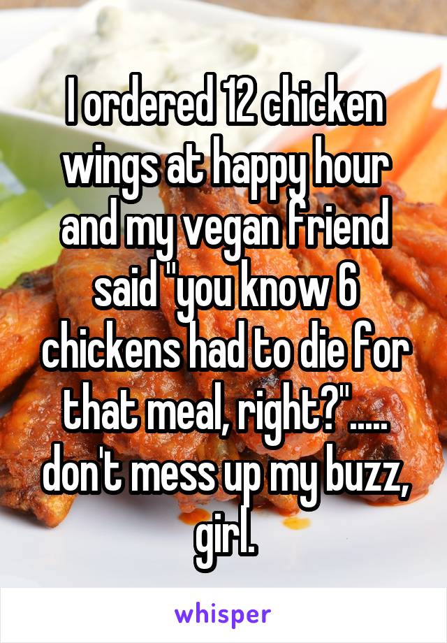 I ordered 12 chicken wings at happy hour and my vegan friend said "you know 6 chickens had to die for that meal, right?"..... don't mess up my buzz, girl.