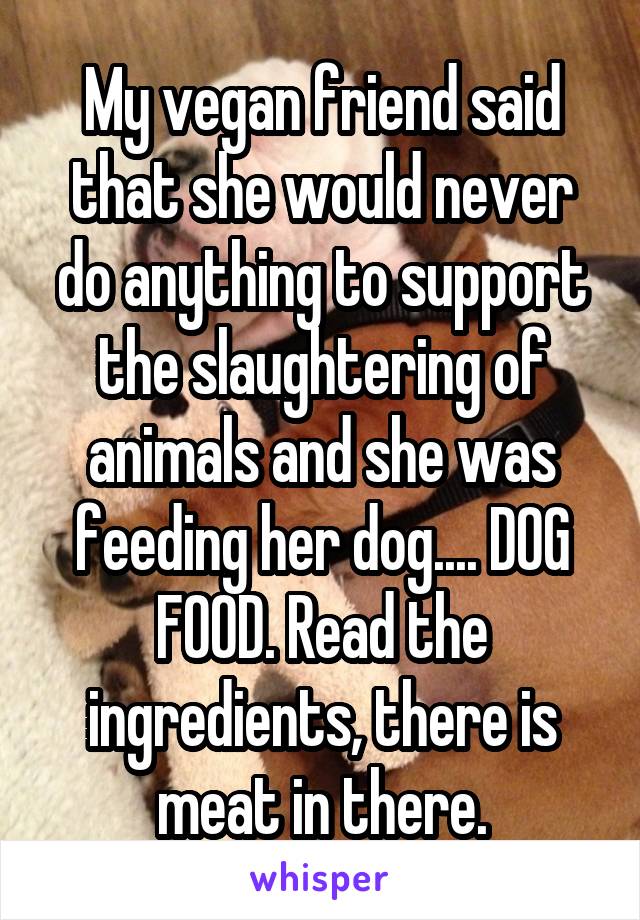 My vegan friend said that she would never do anything to support the slaughtering of animals and she was feeding her dog.... DOG FOOD. Read the ingredients, there is meat in there.