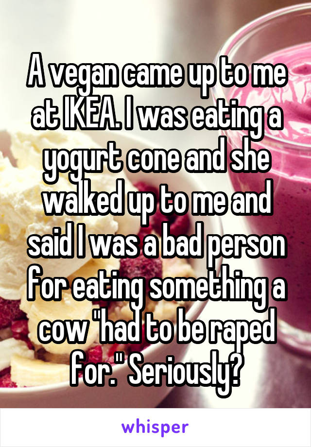 A vegan came up to me at IKEA. I was eating a yogurt cone and she walked up to me and said I was a bad person for eating something a cow "had to be raped for." Seriously?