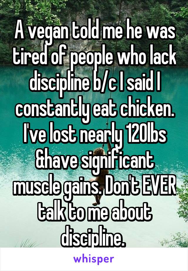 A vegan told me he was tired of people who lack discipline b/c I said I constantly eat chicken. I've lost nearly 120lbs &have significant muscle gains. Don't EVER talk to me about discipline. 