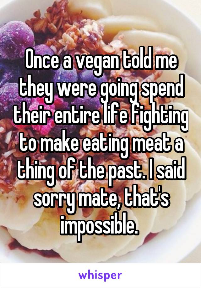 Once a vegan told me they were going spend their entire life fighting to make eating meat a thing of the past. I said sorry mate, that's impossible. 