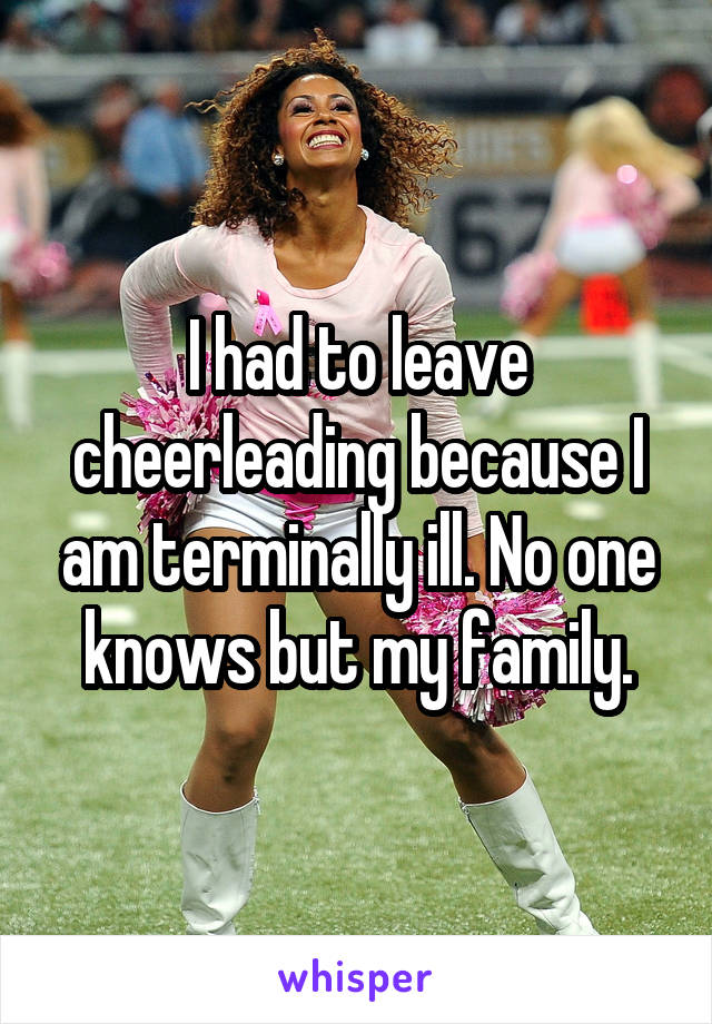 I had to leave cheerleading because I am terminally ill. No one knows but my family.