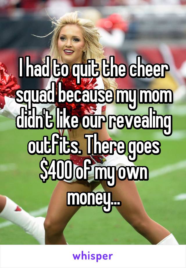 I had to quit the cheer squad because my mom didn't like our revealing outfits. There goes $400 of my own money...