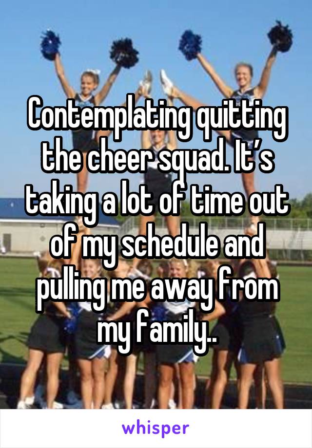 Contemplating quitting the cheer squad. It’s taking a lot of time out of my schedule and pulling me away from my family..
