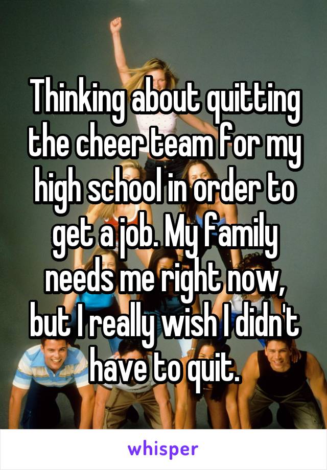 Thinking about quitting the cheer team for my high school in order to get a job. My family needs me right now, but I really wish I didn't have to quit.