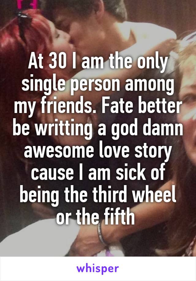 At 30 I am the only single person among my friends. Fate better be writting a god damn awesome love story cause I am sick of being the third wheel or the fifth 