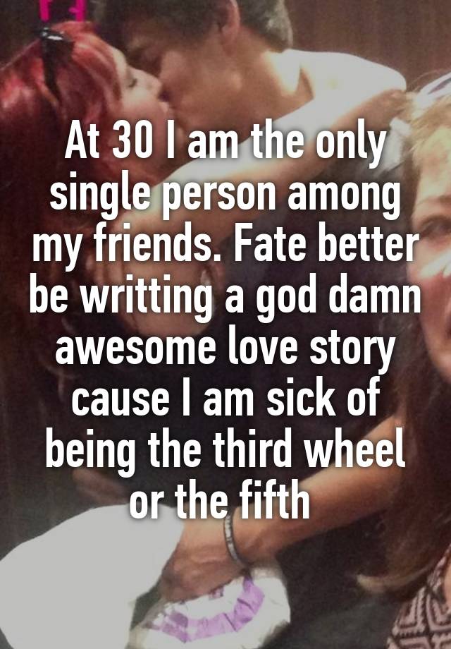 At 30 I am the only single person among my friends. Fate better be writting a god damn awesome love story cause I am sick of being the third wheel or the fifth 