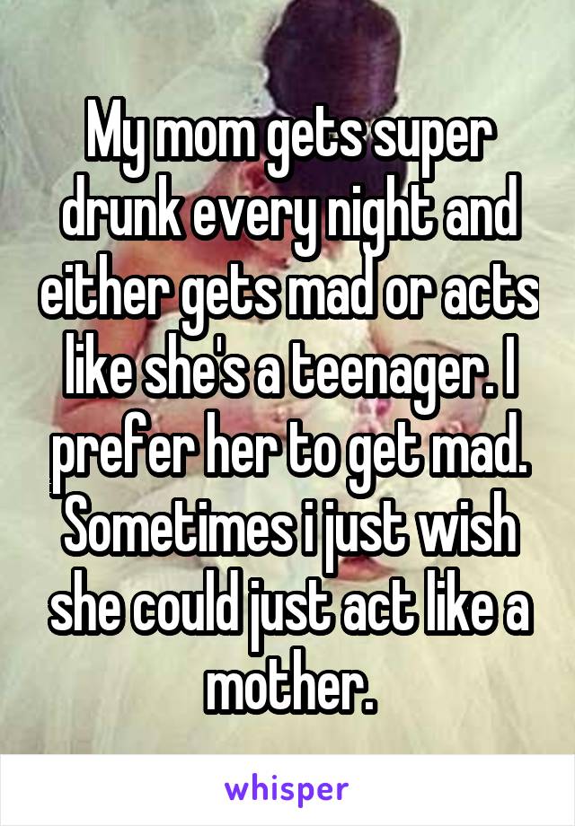 My mom gets super drunk every night and either gets mad or acts like she's a teenager. I prefer her to get mad. Sometimes i just wish she could just act like a mother.