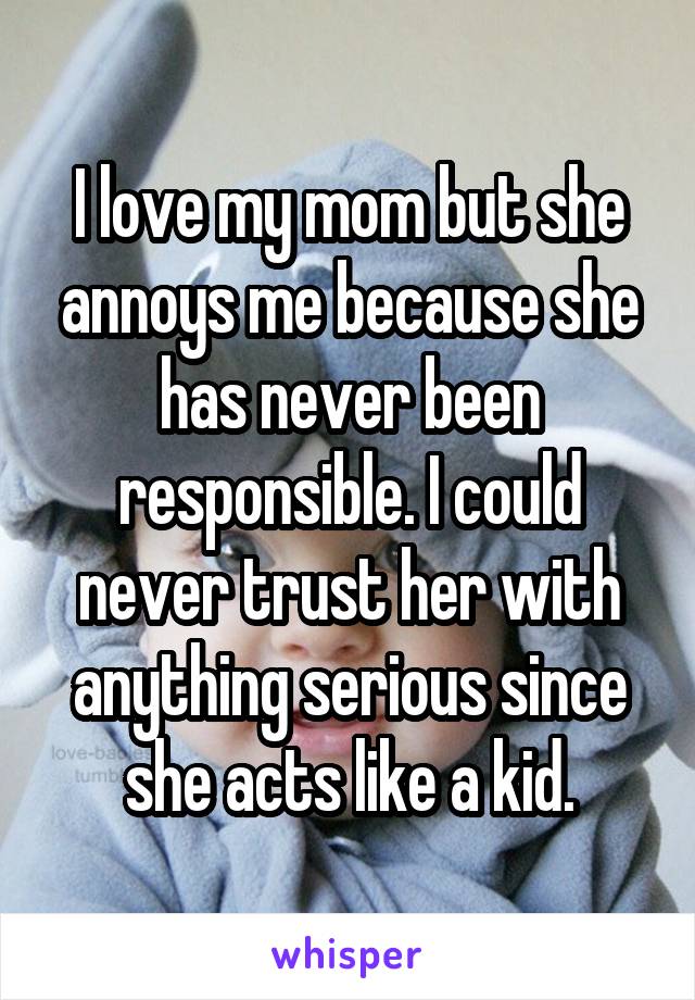 I love my mom but she annoys me because she has never been responsible. I could never trust her with anything serious since she acts like a kid.