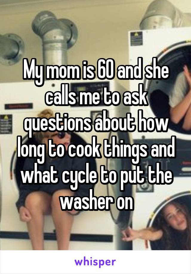 My mom is 60 and she calls me to ask questions about how long to cook things and what cycle to put the washer on