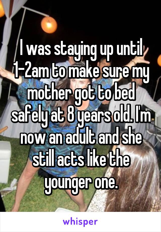 I was staying up until 1-2am to make sure my mother got to bed safely at 8 years old. I'm now an adult and she still acts like the younger one.
