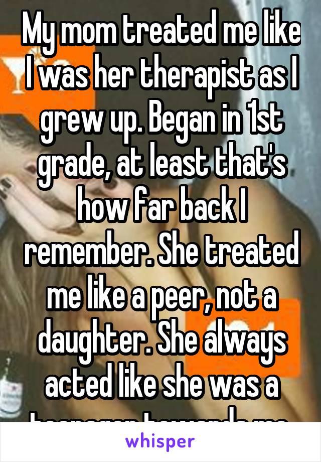 My mom treated me like I was her therapist as I grew up. Began in 1st grade, at least that's how far back I remember. She treated me like a peer, not a daughter. She always acted like she was a teenager towards me.