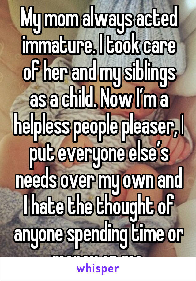 My mom always acted immature. I took care of her and my siblings as a child. Now I’m a helpless people pleaser, I put everyone else’s needs over my own and I hate the thought of anyone spending time or money on me.
