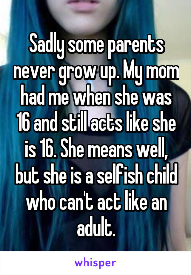 Sadly some parents never grow up. My mom had me when she was 16 and still acts like she is 16. She means well, but she is a selfish child who can't act like an adult.