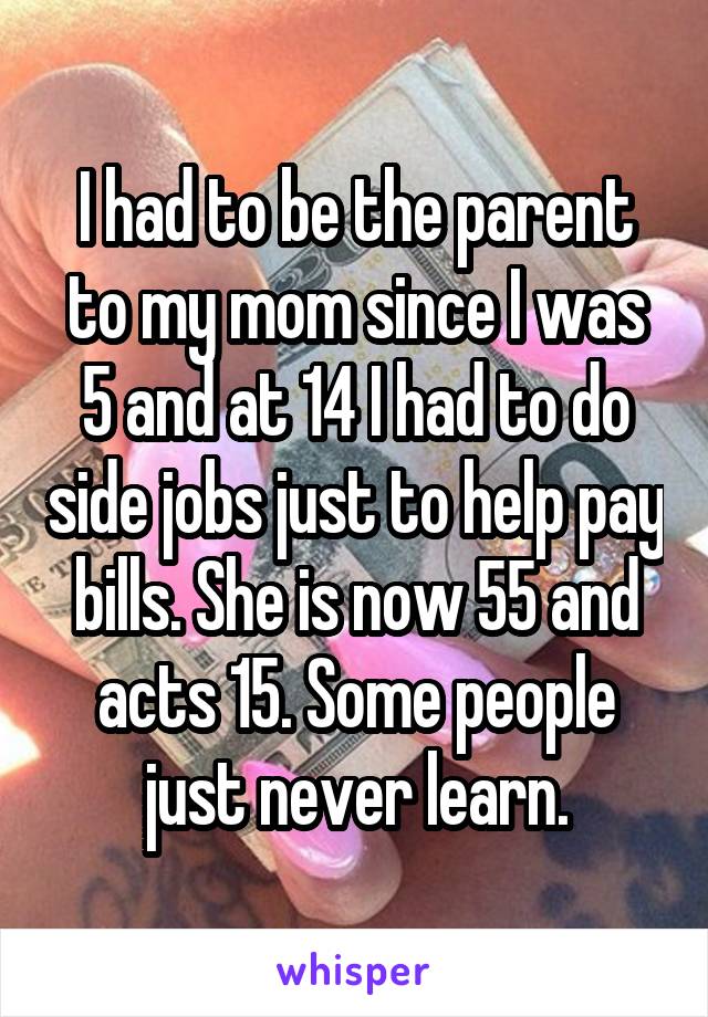 I had to be the parent to my mom since I was 5 and at 14 I had to do side jobs just to help pay bills. She is now 55 and acts 15. Some people just never learn.