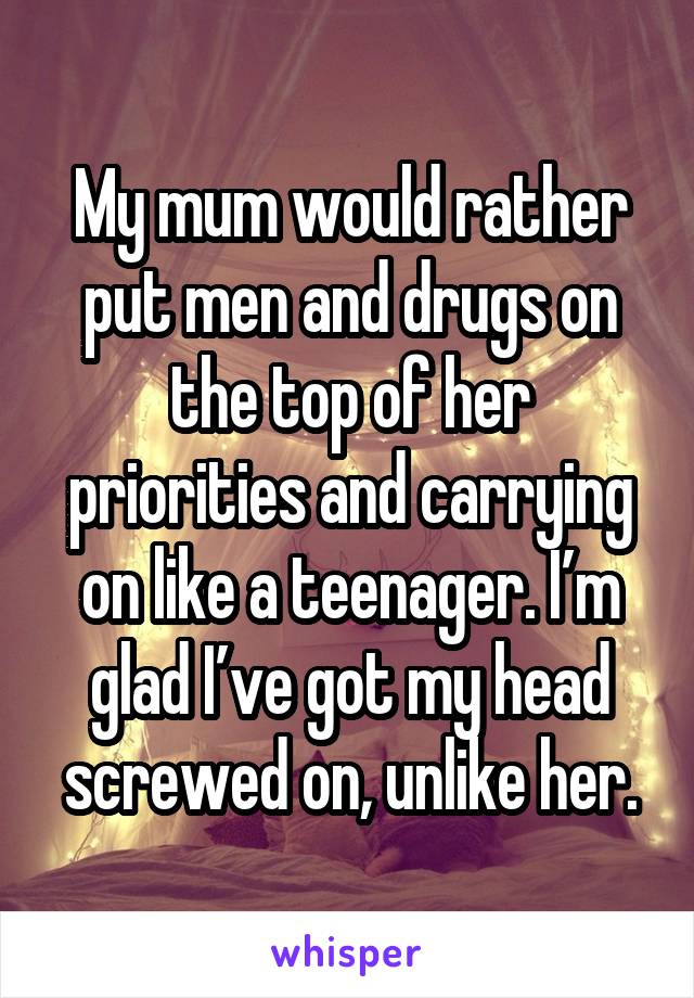 My mum would rather put men and drugs on the top of her priorities and carrying on like a teenager. I’m glad I’ve got my head screwed on, unlike her.