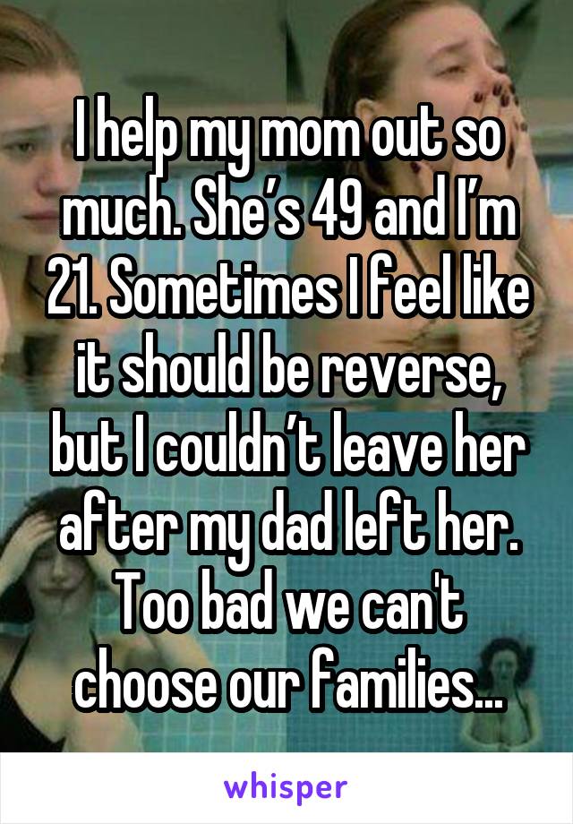 I help my mom out so much. She’s 49 and I’m 21. Sometimes I feel like it should be reverse, but I couldn’t leave her after my dad left her. Too bad we can't choose our families...