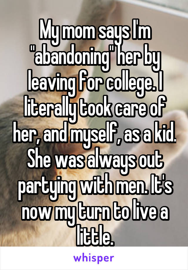 My mom says I'm "abandoning" her by leaving for college. I literally took care of her, and myself, as a kid. She was always out partying with men. It's now my turn to live a little.