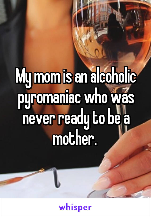 My mom is an alcoholic pyromaniac who was never ready to be a mother. 