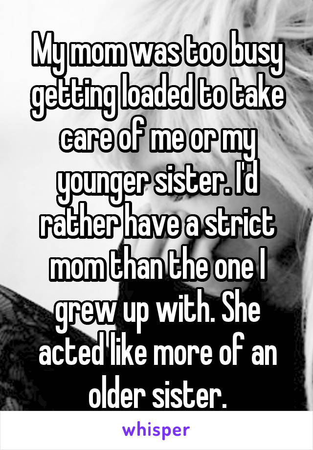 My mom was too busy getting loaded to take care of me or my younger sister. I'd rather have a strict mom than the one I grew up with. She acted like more of an older sister.
