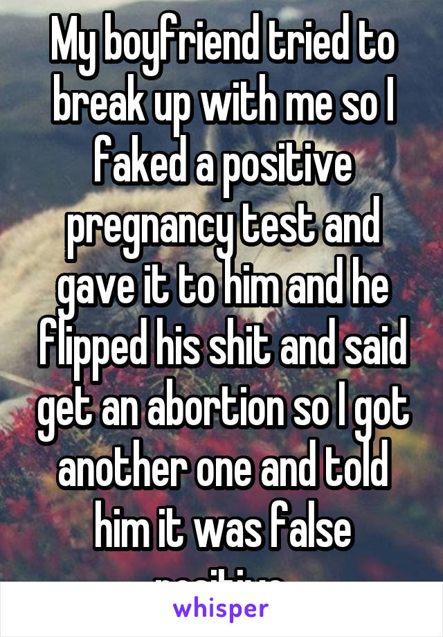 My boyfriend tried to break up with me so I faked a positive pregnancy test and gave it to him and he flipped his shit and said get an abortion so I got another one and told him it was false positive.