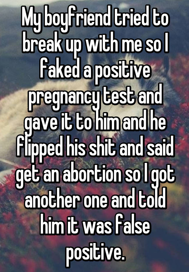 My boyfriend tried to break up with me so I faked a positive pregnancy test and gave it to him and he flipped his shit and said get an abortion so I got another one and told him it was false positive.