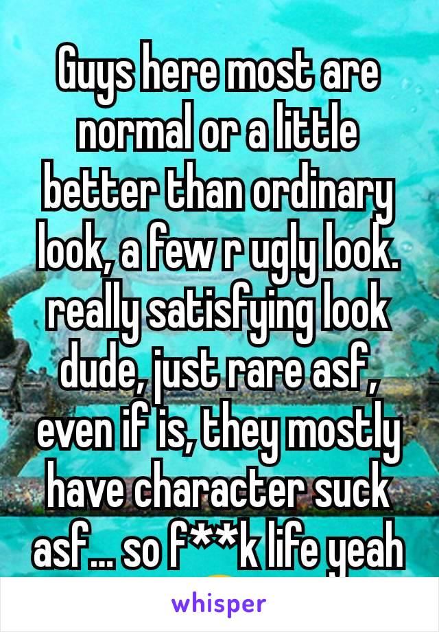 Guys here most are normal or a little better than ordinary look, a few r ugly look. really satisfying look dude, just rare asf, even if is, they mostly have character suck asf… so f**k life yeah😂